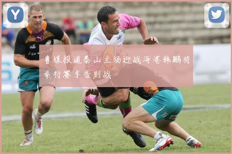 鲁媒报道泰山主场迎战海港韩鹏将举行赛季告别战