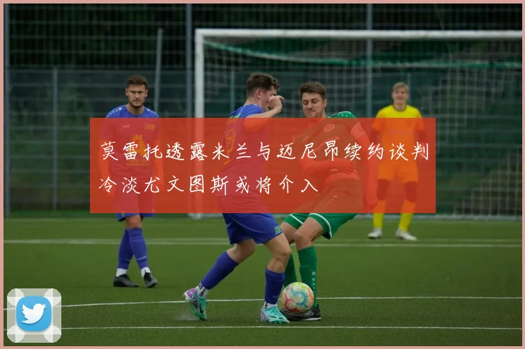 莫雷托透露米兰与迈尼昂续约谈判冷淡尤文图斯或将介入