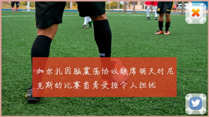 加尔扎因脑震荡协议缺席明天对尼克斯的比赛首秀受挫令人担忧