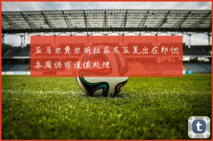 亚马尔费尔明拉菲尼亚复出在即但本周仍将谨慎处理