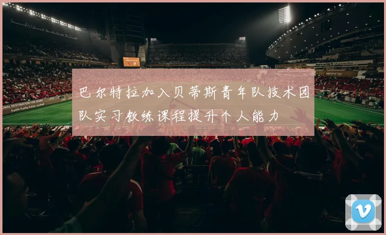 巴尔特拉加入贝蒂斯青年队技术团队实习教练课程提升个人能力