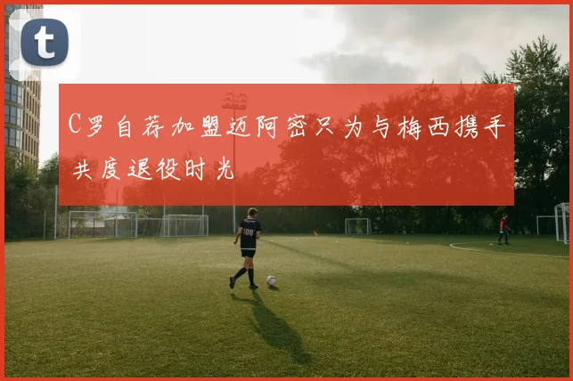 C罗自荐加盟迈阿密只为与梅西携手共度退役时光