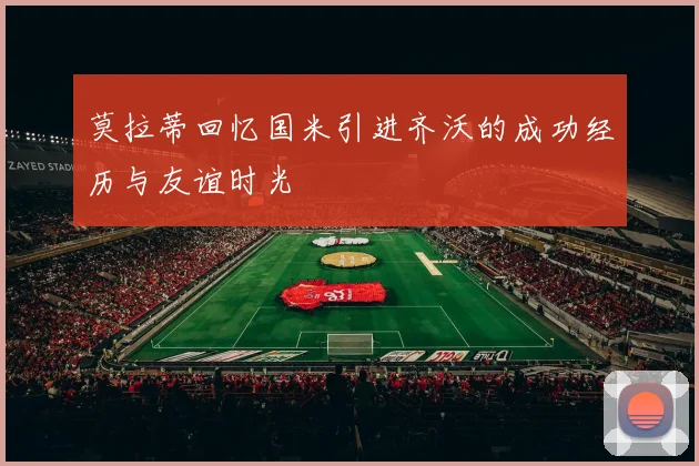莫拉蒂回忆国米引进齐沃的成功经历与友谊时光